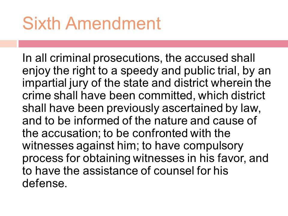 Sixth Amendment In all criminal prosecutions, the accused shall enjoy the right to a speedy and public trial, by an impartial jury of the state and district wherein the crime shall have been committed, which district shall have been previously ascertained by law, and to be informed of the nature and cause of the accusation; to be confronted with the witnesses against him; to have compulsory process for obtaining witnesses in his favor, and to have the assistance of counsel for his defense.