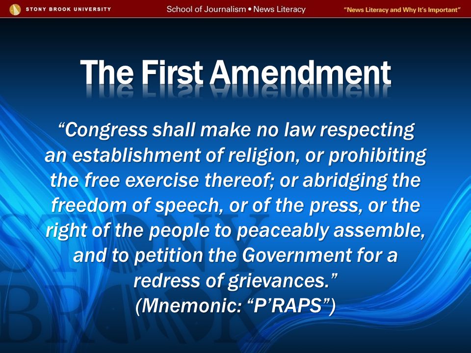 Congress shall make no law respecting an establishment of religion, or prohibiting the free exercise thereof; or abridging the freedom of speech, or of the press, or the right of the people to peaceably assemble, and to petition the Government for a redress of grievances. (Mnemonic: P’RAPS )