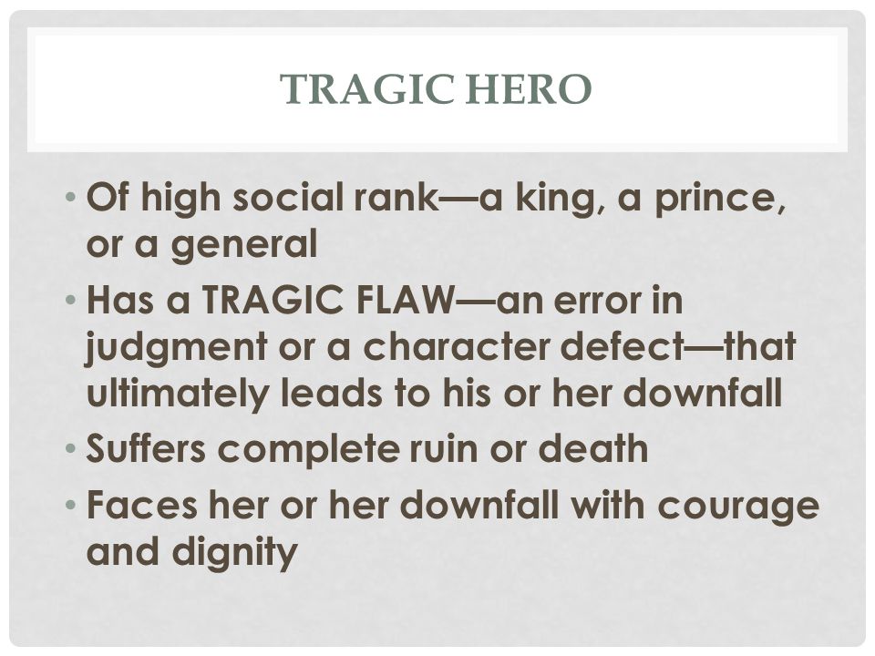 TRAGIC HERO Of high social rank—a king, a prince, or a general Has a TRAGIC FLAW—an error in judgment or a character defect—that ultimately leads to his or her downfall Suffers complete ruin or death Faces her or her downfall with courage and dignity
