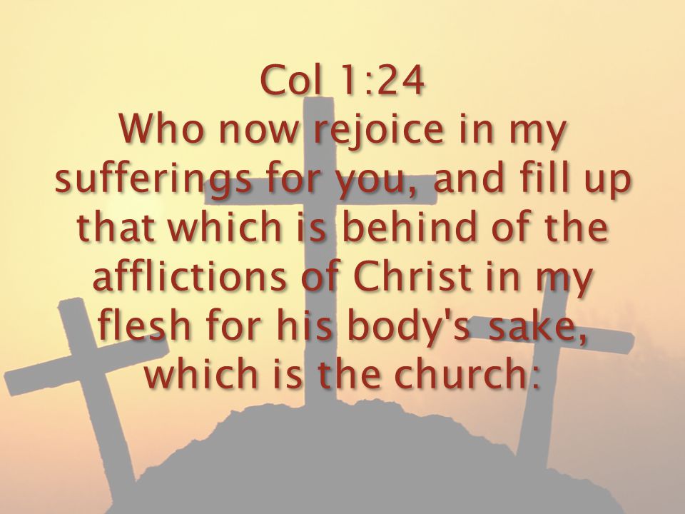 Col 1:24 Who now rejoice in my sufferings for you, and fill up that which is behind of the afflictions of Christ in my flesh for his body s sake, which is the church: