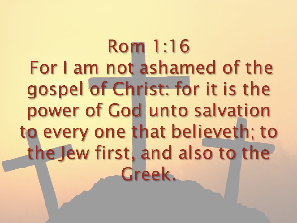 Rom 1:16 For I am not ashamed of the gospel of Christ: for it is the power of God unto salvation to every one that believeth; to the Jew first, and also to the Greek.
