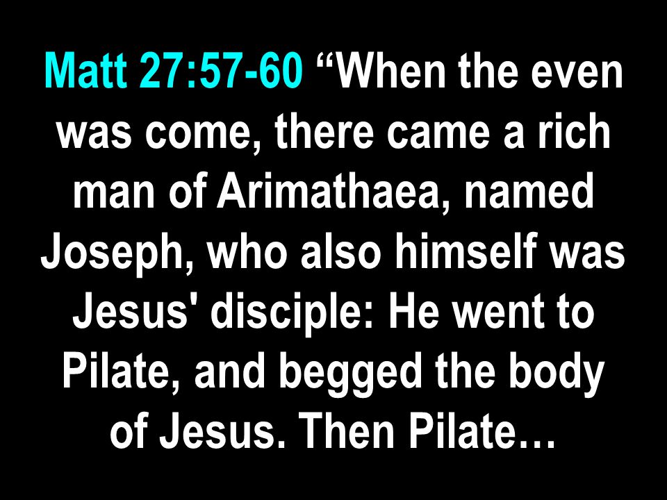 Matt 27:57-60 When the even was come, there came a rich man of Arimathaea, named Joseph, who also himself was Jesus disciple: He went to Pilate, and begged the body of Jesus.