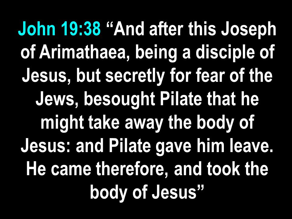 John 19:38 And after this Joseph of Arimathaea, being a disciple of Jesus, but secretly for fear of the Jews, besought Pilate that he might take away the body of Jesus: and Pilate gave him leave.