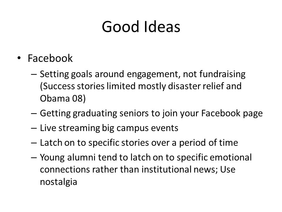 Good Ideas Facebook – Setting goals around engagement, not fundraising (Success stories limited mostly disaster relief and Obama 08) – Getting graduating seniors to join your Facebook page – Live streaming big campus events – Latch on to specific stories over a period of time – Young alumni tend to latch on to specific emotional connections rather than institutional news; Use nostalgia