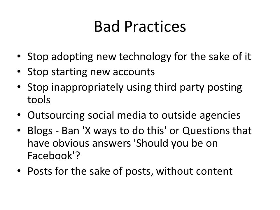 Bad Practices Stop adopting new technology for the sake of it Stop starting new accounts Stop inappropriately using third party posting tools Outsourcing social media to outside agencies Blogs - Ban X ways to do this or Questions that have obvious answers Should you be on Facebook .