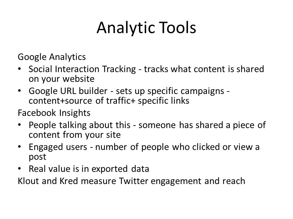 Analytic Tools Google Analytics Social Interaction Tracking - tracks what content is shared on your website Google URL builder - sets up specific campaigns - content+source of traffic+ specific links Facebook Insights People talking about this - someone has shared a piece of content from your site Engaged users - number of people who clicked or view a post Real value is in exported data Klout and Kred measure Twitter engagement and reach