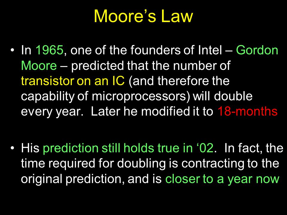 Moore’s Law In 1965, one of the founders of Intel – Gordon Moore – predicted that the number of transistor on an IC (and therefore the capability of microprocessors) will double every year.