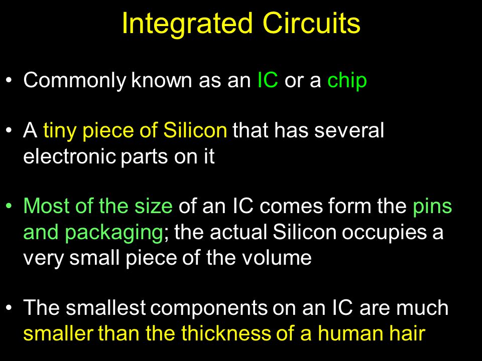Integrated Circuits Commonly known as an IC or a chip A tiny piece of Silicon that has several electronic parts on it Most of the size of an IC comes form the pins and packaging; the actual Silicon occupies a very small piece of the volume The smallest components on an IC are much smaller than the thickness of a human hair