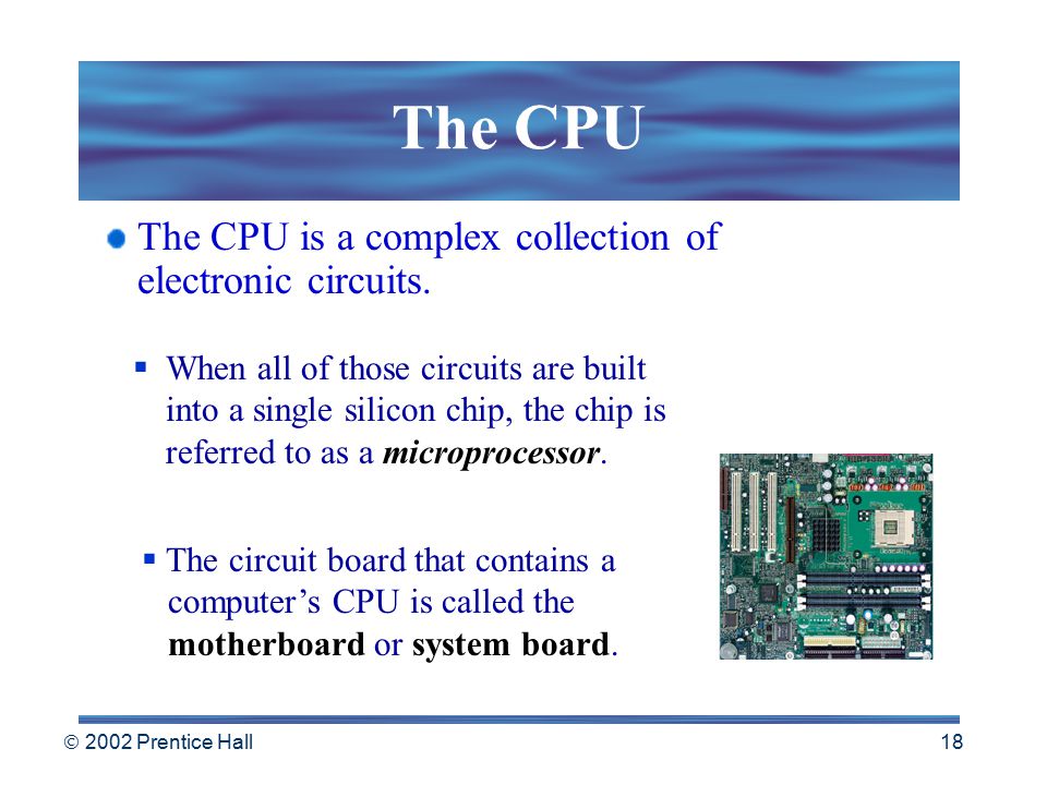  2002 Prentice Hall 17 The CPU The CPU:  interprets and executes instructions  performs arithmetic and logical data manipulations  communicates with the other parts of the computer system.