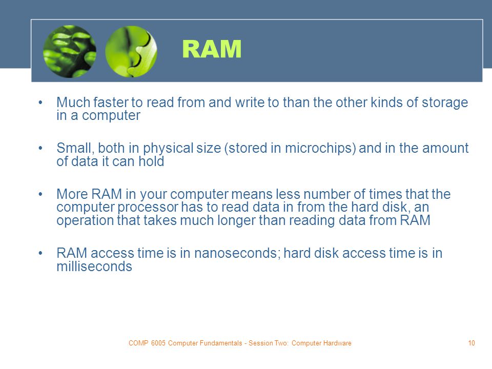 COMP 6005 Computer Fundamentals - Session Two: Computer Hardware10 RAM Much faster to read from and write to than the other kinds of storage in a computer Small, both in physical size (stored in microchips) and in the amount of data it can hold More RAM in your computer means less number of times that the computer processor has to read data in from the hard disk, an operation that takes much longer than reading data from RAM RAM access time is in nanoseconds; hard disk access time is in milliseconds