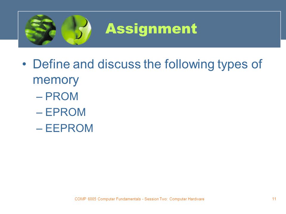 COMP 6005 Computer Fundamentals - Session Two: Computer Hardware11 Assignment Define and discuss the following types of memory –PROM –EPROM –EEPROM