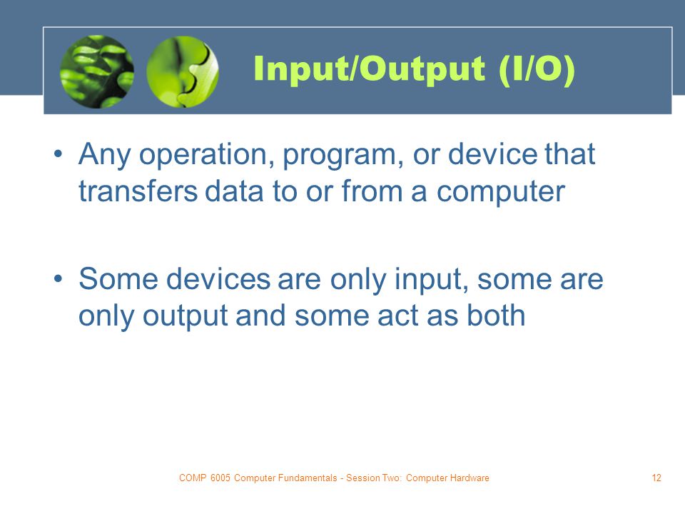 COMP 6005 Computer Fundamentals - Session Two: Computer Hardware12 Input/Output (I/O) Any operation, program, or device that transfers data to or from a computer Some devices are only input, some are only output and some act as both