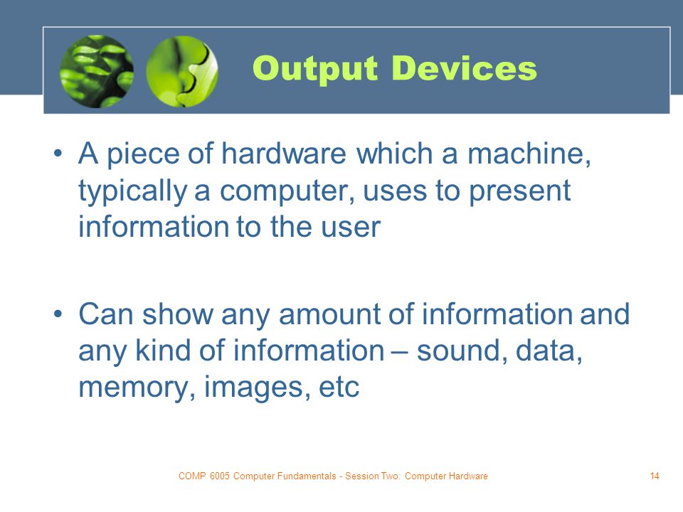 COMP 6005 Computer Fundamentals - Session Two: Computer Hardware14 Output Devices A piece of hardware which a machine, typically a computer, uses to present information to the user Can show any amount of information and any kind of information – sound, data, memory, images, etc