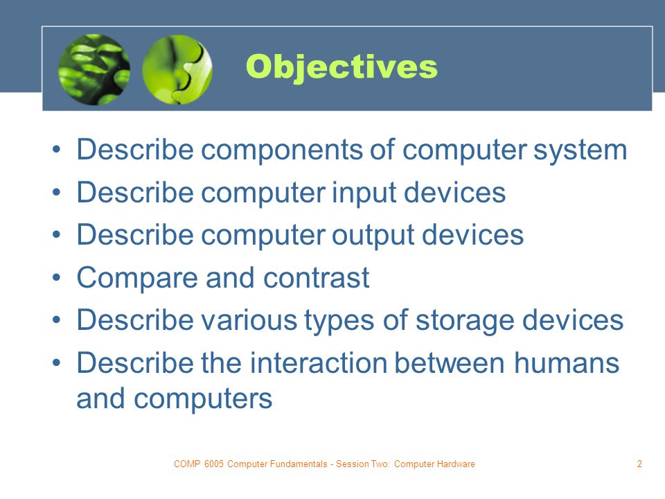 COMP 6005 Computer Fundamentals - Session Two: Computer Hardware2 Objectives Describe components of computer system Describe computer input devices Describe computer output devices Compare and contrast Describe various types of storage devices Describe the interaction between humans and computers