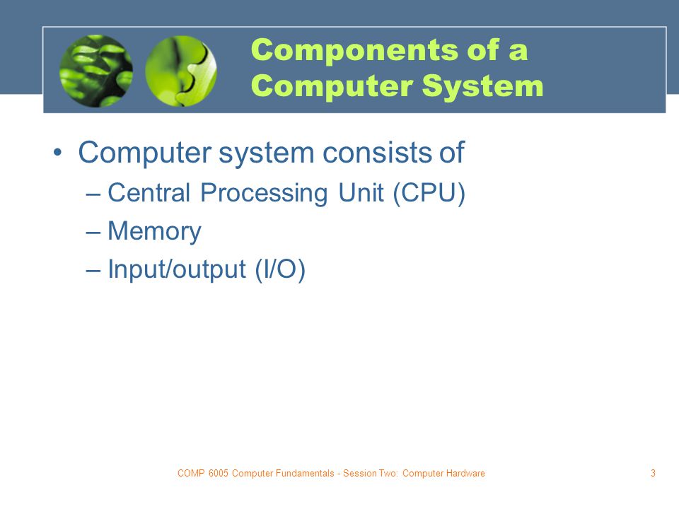 COMP 6005 Computer Fundamentals - Session Two: Computer Hardware3 Components of a Computer System Computer system consists of –Central Processing Unit (CPU) –Memory –Input/output (I/O)