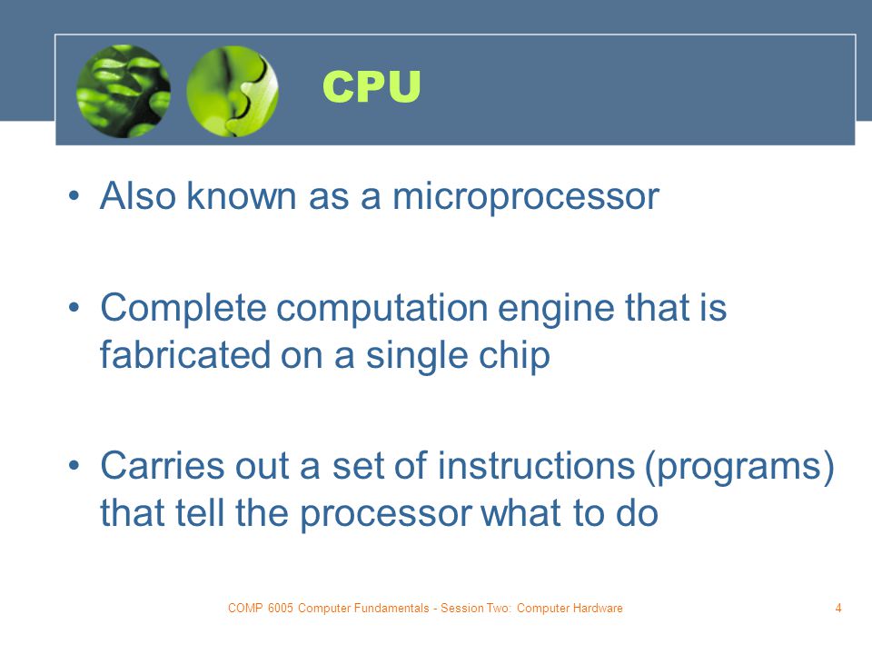 COMP 6005 Computer Fundamentals - Session Two: Computer Hardware4 CPU Also known as a microprocessor Complete computation engine that is fabricated on a single chip Carries out a set of instructions (programs) that tell the processor what to do