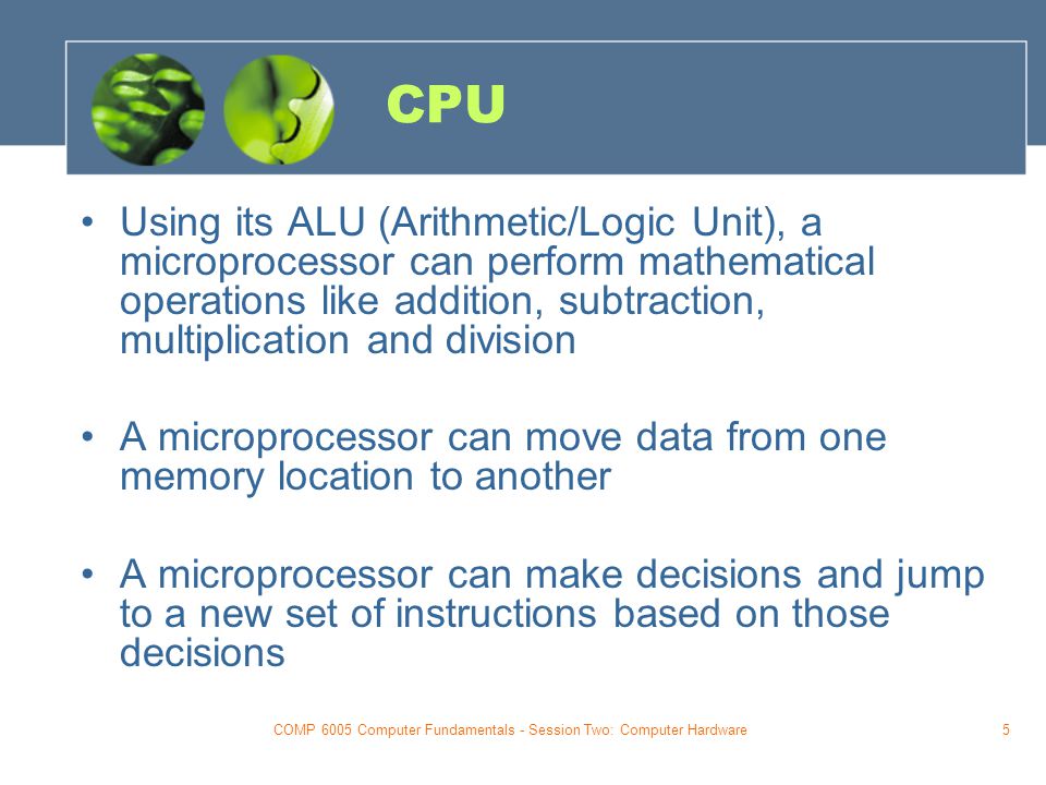COMP 6005 Computer Fundamentals - Session Two: Computer Hardware5 CPU Using its ALU (Arithmetic/Logic Unit), a microprocessor can perform mathematical operations like addition, subtraction, multiplication and division A microprocessor can move data from one memory location to another A microprocessor can make decisions and jump to a new set of instructions based on those decisions