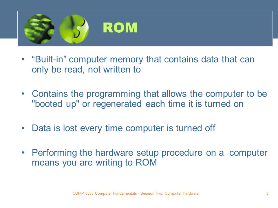 COMP 6005 Computer Fundamentals - Session Two: Computer Hardware8 ROM Built-in computer memory that contains data that can only be read, not written to Contains the programming that allows the computer to be booted up or regenerated each time it is turned on Data is lost every time computer is turned off Performing the hardware setup procedure on a computer means you are writing to ROM