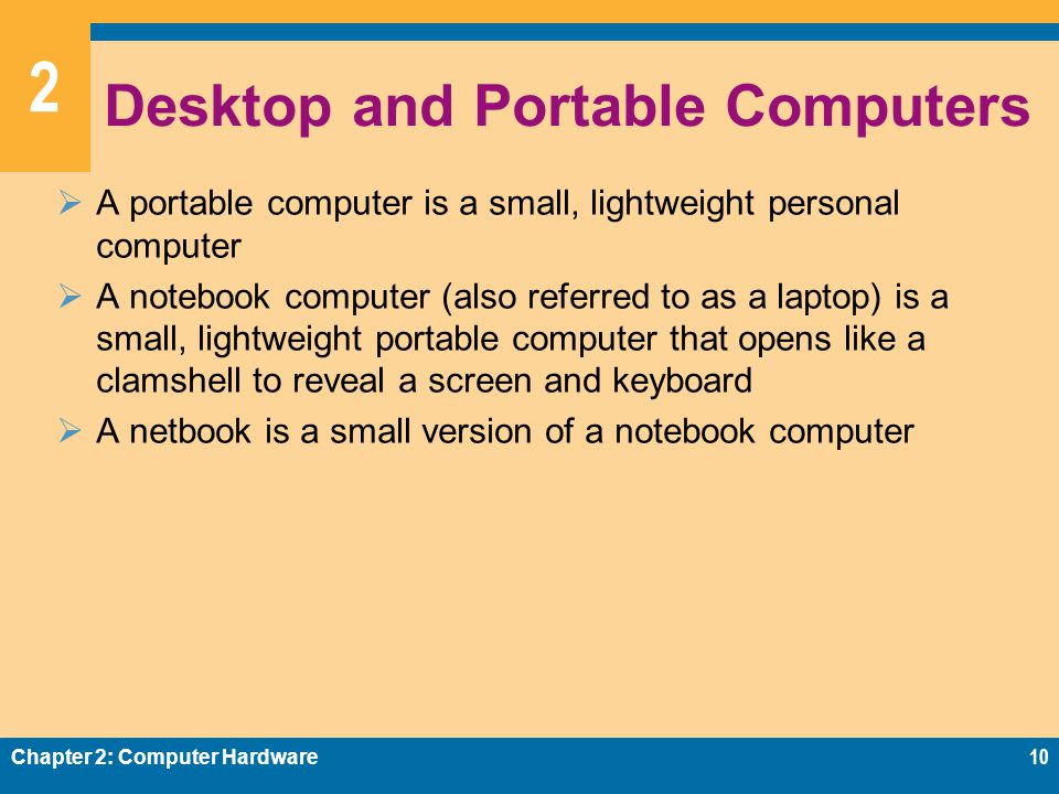 2 Desktop and Portable Computers  A portable computer is a small, lightweight personal computer  A notebook computer (also referred to as a laptop) is a small, lightweight portable computer that opens like a clamshell to reveal a screen and keyboard  A netbook is a small version of a notebook computer Chapter 2: Computer Hardware10