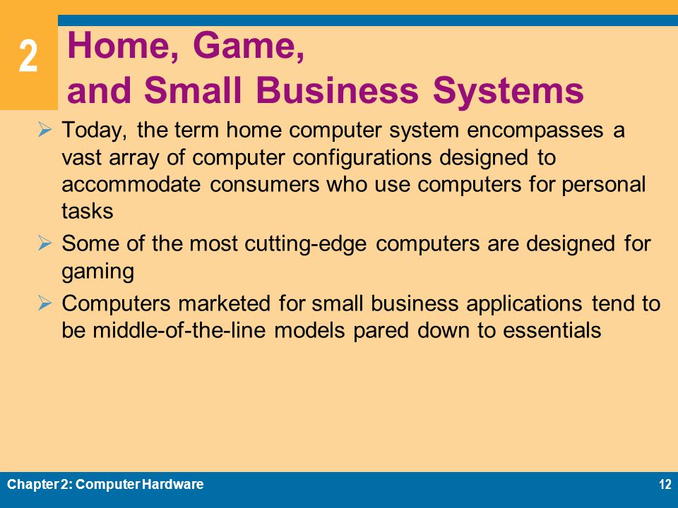 2 Home, Game, and Small Business Systems  Today, the term home computer system encompasses a vast array of computer configurations designed to accommodate consumers who use computers for personal tasks  Some of the most cutting-edge computers are designed for gaming  Computers marketed for small business applications tend to be middle-of-the-line models pared down to essentials Chapter 2: Computer Hardware12