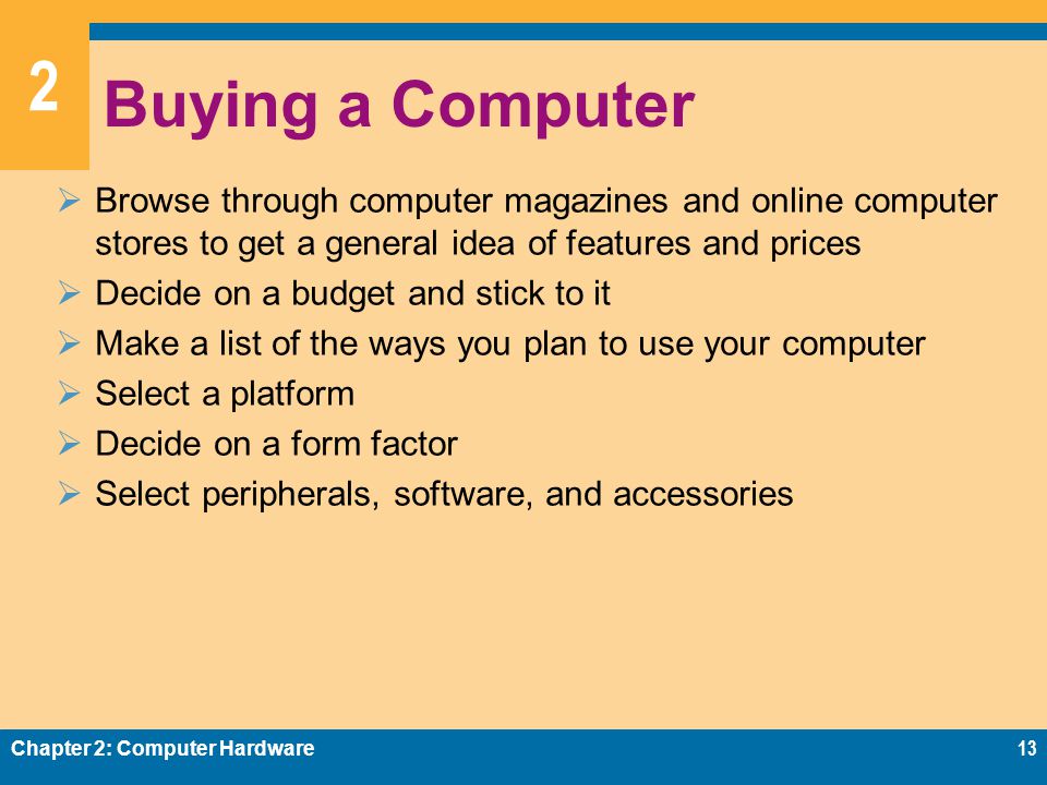 2 Buying a Computer  Browse through computer magazines and online computer stores to get a general idea of features and prices  Decide on a budget and stick to it  Make a list of the ways you plan to use your computer  Select a platform  Decide on a form factor  Select peripherals, software, and accessories Chapter 2: Computer Hardware13