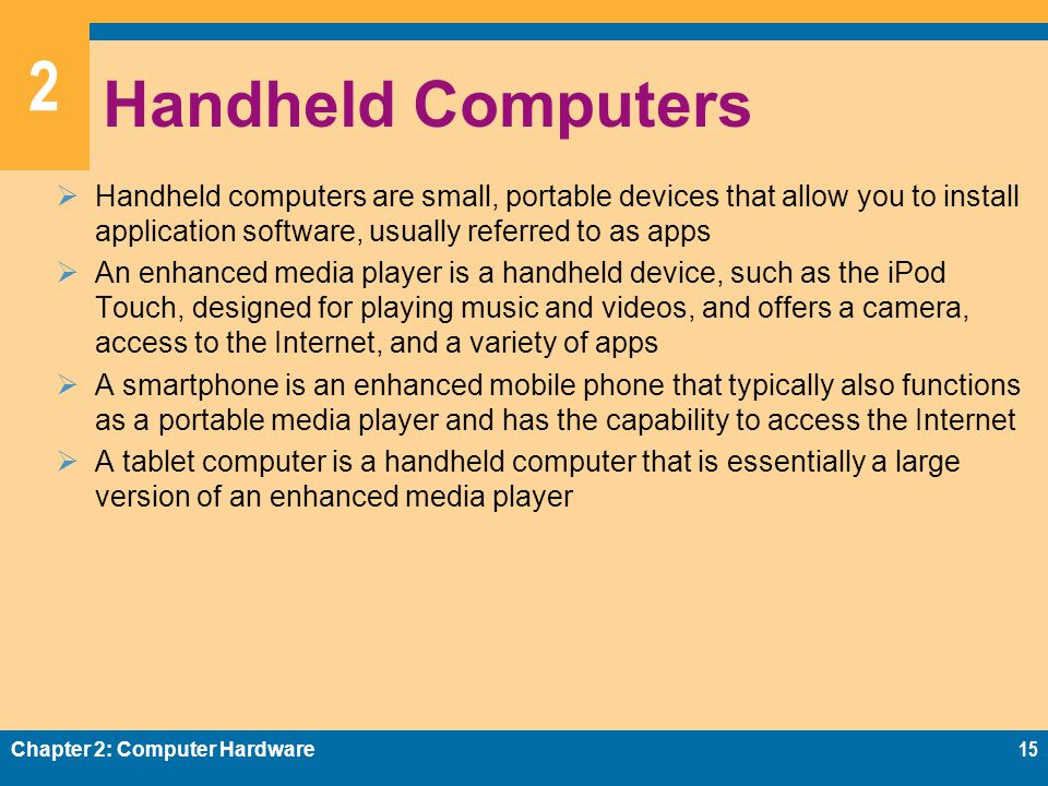 2 Handheld Computers  Handheld computers are small, portable devices that allow you to install application software, usually referred to as apps  An enhanced media player is a handheld device, such as the iPod Touch, designed for playing music and videos, and offers a camera, access to the Internet, and a variety of apps  A smartphone is an enhanced mobile phone that typically also functions as a portable media player and has the capability to access the Internet  A tablet computer is a handheld computer that is essentially a large version of an enhanced media player Chapter 2: Computer Hardware15