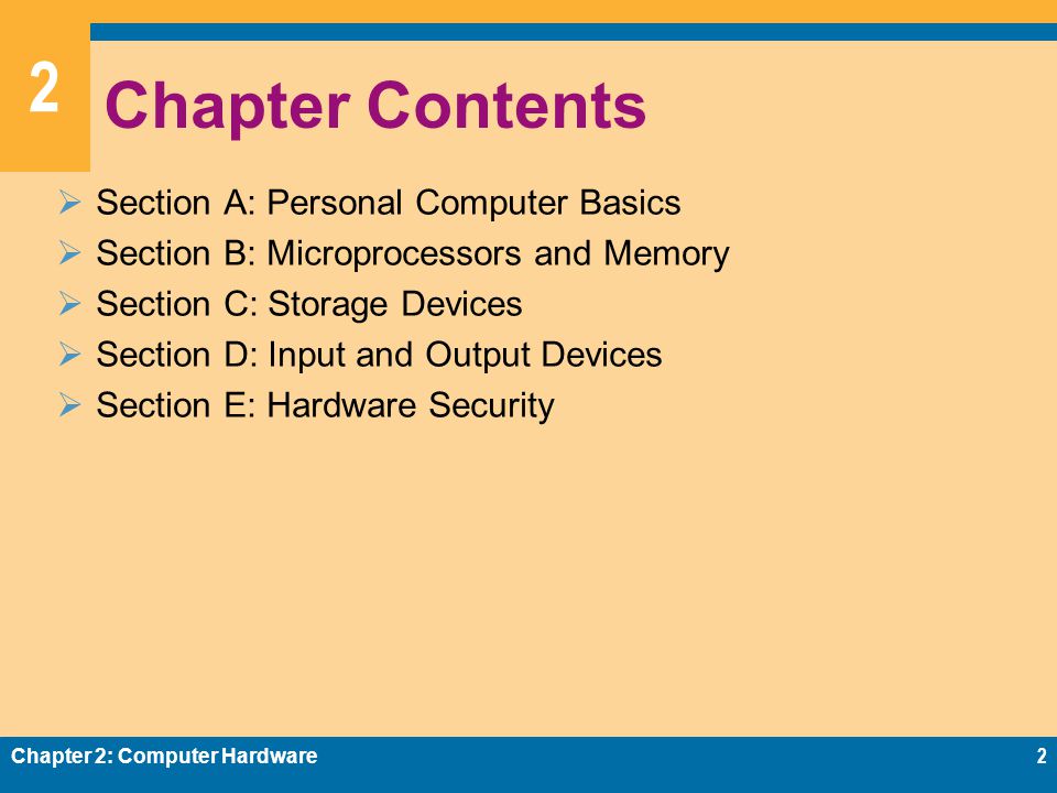 2 Chapter Contents  Section A: Personal Computer Basics  Section B: Microprocessors and Memory  Section C: Storage Devices  Section D: Input and Output Devices  Section E: Hardware Security Chapter 2: Computer Hardware2