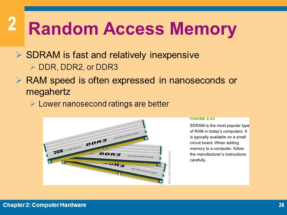 2 Random Access Memory  SDRAM is fast and relatively inexpensive  DDR, DDR2, or DDR3  RAM speed is often expressed in nanoseconds or megahertz  Lower nanosecond ratings are better Chapter 2: Computer Hardware26