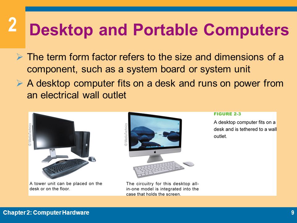 2 Desktop and Portable Computers  The term form factor refers to the size and dimensions of a component, such as a system board or system unit  A desktop computer fits on a desk and runs on power from an electrical wall outlet Chapter 2: Computer Hardware9