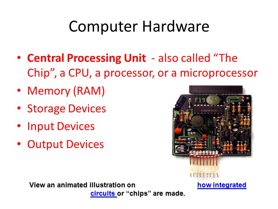 Computer Hardware Central Processing Unit - also called The Chip , a CPU, a processor, or a microprocessor Memory (RAM) Storage Devices Input Devices Output Devices View an animated illustration on how integrated circuits or chips are made.