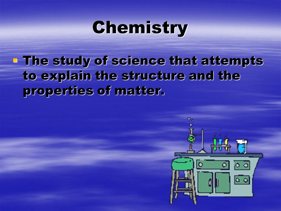 Chemistry  The study of science that attempts to explain the structure and the properties of matter.