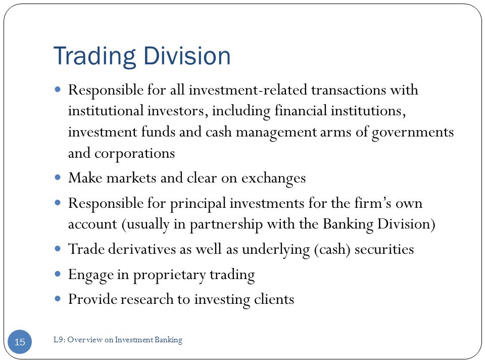 Trading Division Responsible for all investment-related transactions with institutional investors, including financial institutions, investment funds and cash management arms of governments and corporations Make markets and clear on exchanges Responsible for principal investments for the firm’s own account (usually in partnership with the Banking Division) Trade derivatives as well as underlying (cash) securities Engage in proprietary trading Provide research to investing clients 15 L9: Overview on Investment Banking
