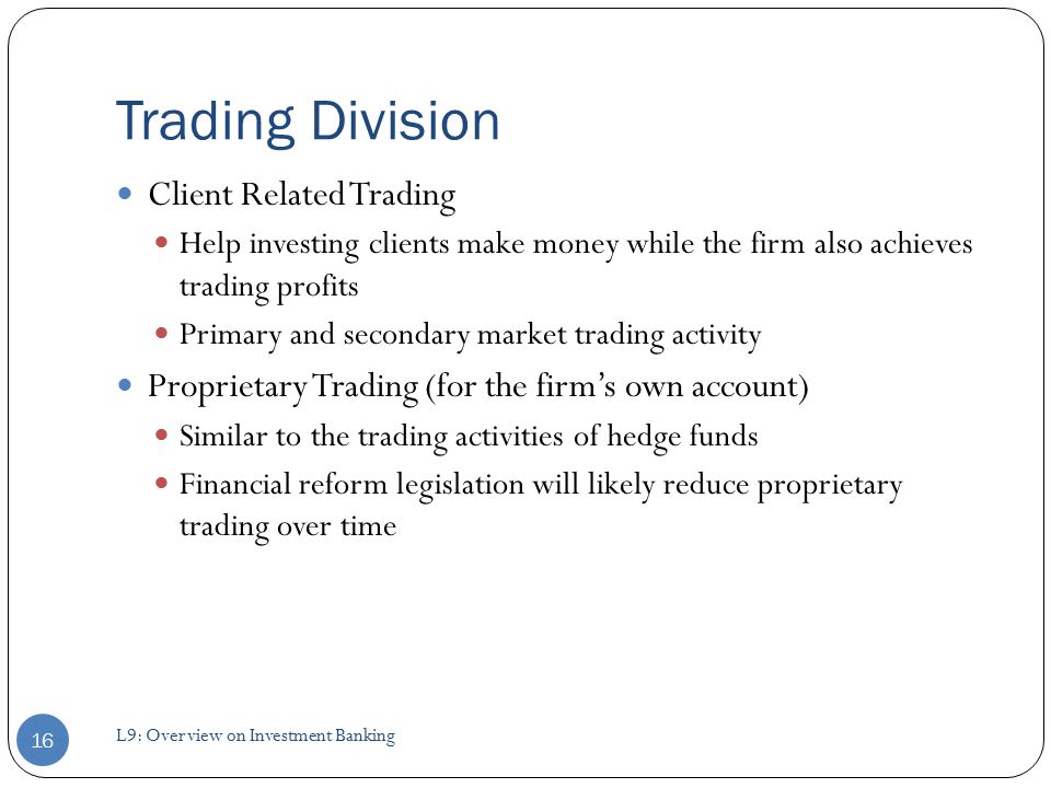 Trading Division Client Related Trading Help investing clients make money while the firm also achieves trading profits Primary and secondary market trading activity Proprietary Trading (for the firm’s own account) Similar to the trading activities of hedge funds Financial reform legislation will likely reduce proprietary trading over time 16 L9: Overview on Investment Banking