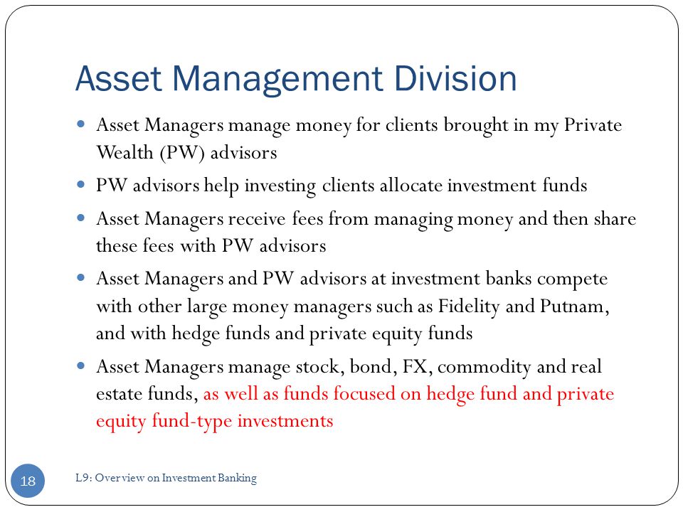 Asset Management Division Asset Managers manage money for clients brought in my Private Wealth (PW) advisors PW advisors help investing clients allocate investment funds Asset Managers receive fees from managing money and then share these fees with PW advisors Asset Managers and PW advisors at investment banks compete with other large money managers such as Fidelity and Putnam, and with hedge funds and private equity funds Asset Managers manage stock, bond, FX, commodity and real estate funds, as well as funds focused on hedge fund and private equity fund-type investments 18 L9: Overview on Investment Banking