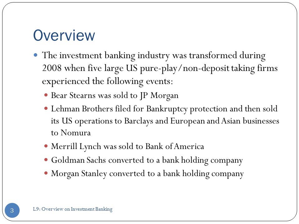 Overview The investment banking industry was transformed during 2008 when five large US pure-play/non-deposit taking firms experienced the following events: Bear Stearns was sold to JP Morgan Lehman Brothers filed for Bankruptcy protection and then sold its US operations to Barclays and European and Asian businesses to Nomura Merrill Lynch was sold to Bank of America Goldman Sachs converted to a bank holding company Morgan Stanley converted to a bank holding company 3 L9: Overview on Investment Banking