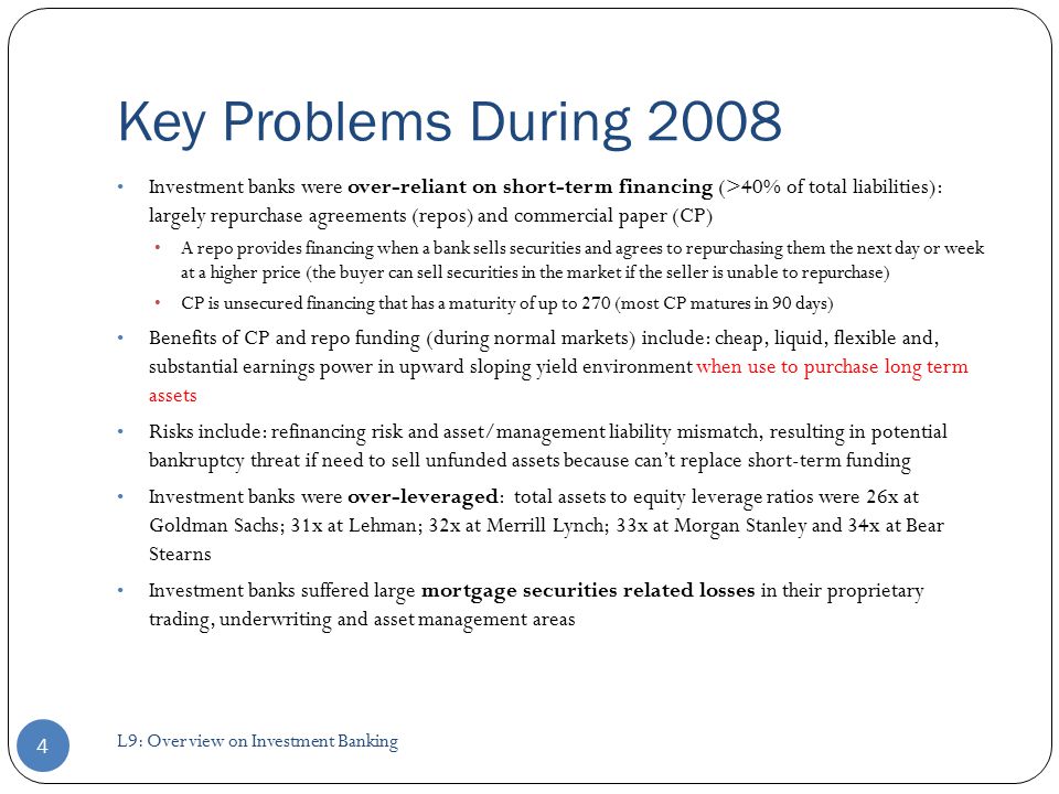 Key Problems During 2008 Investment banks were over-reliant on short-term financing (>40% of total liabilities): largely repurchase agreements (repos) and commercial paper (CP) A repo provides financing when a bank sells securities and agrees to repurchasing them the next day or week at a higher price (the buyer can sell securities in the market if the seller is unable to repurchase) CP is unsecured financing that has a maturity of up to 270 (most CP matures in 90 days) Benefits of CP and repo funding (during normal markets) include: cheap, liquid, flexible and, substantial earnings power in upward sloping yield environment when use to purchase long term assets Risks include: refinancing risk and asset/management liability mismatch, resulting in potential bankruptcy threat if need to sell unfunded assets because can’t replace short-term funding Investment banks were over-leveraged: total assets to equity leverage ratios were 26x at Goldman Sachs; 31x at Lehman; 32x at Merrill Lynch; 33x at Morgan Stanley and 34x at Bear Stearns Investment banks suffered large mortgage securities related losses in their proprietary trading, underwriting and asset management areas 4 L9: Overview on Investment Banking