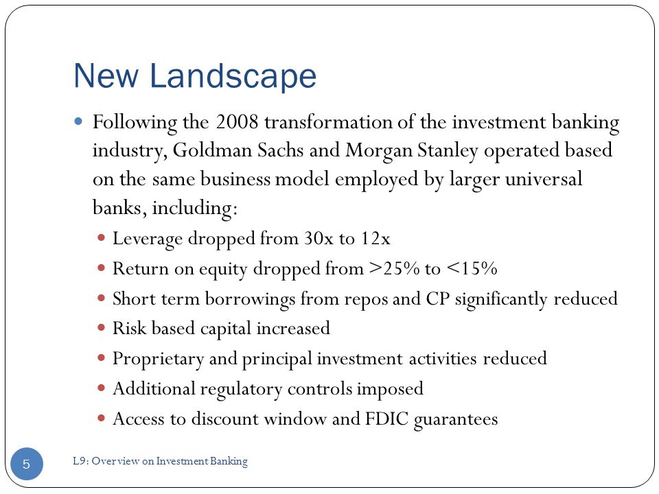 Following the 2008 transformation of the investment banking industry, Goldman Sachs and Morgan Stanley operated based on the same business model employed by larger universal banks, including: Leverage dropped from 30x to 12x Return on equity dropped from >25% to <15% Short term borrowings from repos and CP significantly reduced Risk based capital increased Proprietary and principal investment activities reduced Additional regulatory controls imposed Access to discount window and FDIC guarantees New Landscape 5 L9: Overview on Investment Banking
