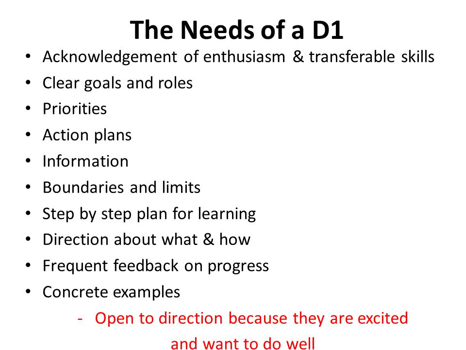 The Needs of a D1 Acknowledgement of enthusiasm & transferable skills Clear goals and roles Priorities Action plans Information Boundaries and limits Step by step plan for learning Direction about what & how Frequent feedback on progress Concrete examples -Open to direction because they are excited and want to do well