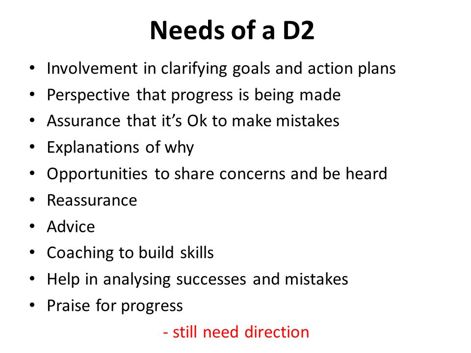 Needs of a D2 Involvement in clarifying goals and action plans Perspective that progress is being made Assurance that it’s Ok to make mistakes Explanations of why Opportunities to share concerns and be heard Reassurance Advice Coaching to build skills Help in analysing successes and mistakes Praise for progress - still need direction