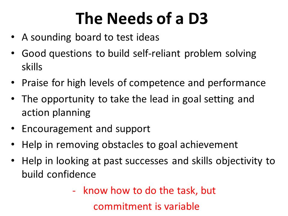The Needs of a D3 A sounding board to test ideas Good questions to build self-reliant problem solving skills Praise for high levels of competence and performance The opportunity to take the lead in goal setting and action planning Encouragement and support Help in removing obstacles to goal achievement Help in looking at past successes and skills objectivity to build confidence -know how to do the task, but commitment is variable