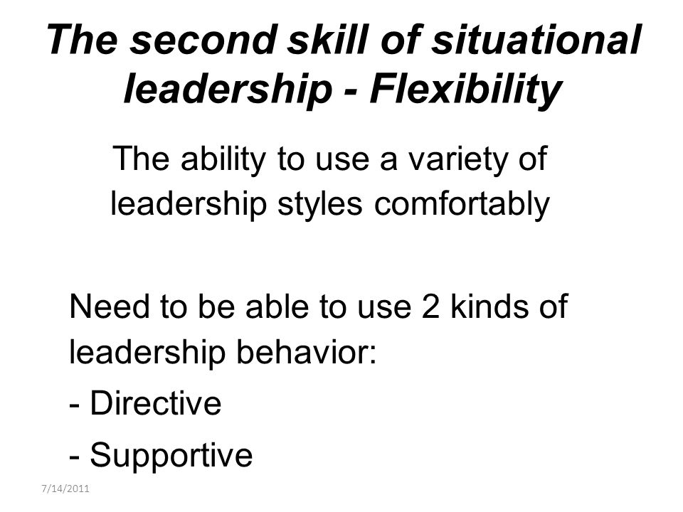 The ability to use a variety of leadership styles comfortably Need to be able to use 2 kinds of leadership behavior: - Directive - Supportive The second skill of situational leadership - Flexibility 7/14/2011