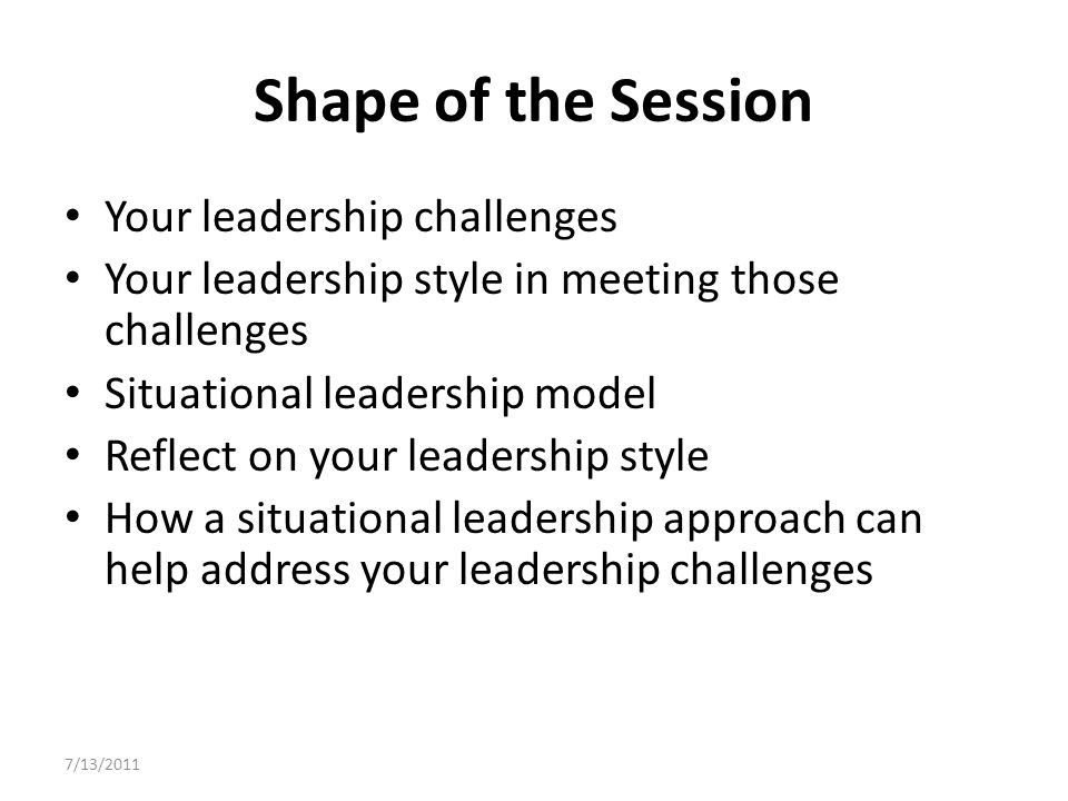 Shape of the Session Your leadership challenges Your leadership style in meeting those challenges Situational leadership model Reflect on your leadership style How a situational leadership approach can help address your leadership challenges 7/13/2011