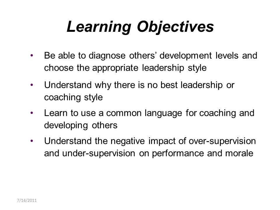 Be able to diagnose others’ development levels and choose the appropriate leadership style Understand why there is no best leadership or coaching style Learn to use a common language for coaching and developing others Understand the negative impact of over-supervision and under-supervision on performance and morale Learning Objectives 7/14/2011
