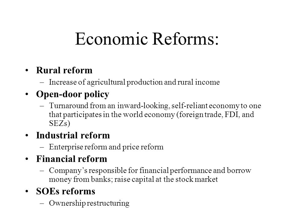 Economic Reforms: Rural reform –Increase of agricultural production and rural income Open-door policy –Turnaround from an inward-looking, self-reliant economy to one that participates in the world economy (foreign trade, FDI, and SEZs) Industrial reform –Enterprise reform and price reform Financial reform –Company’s responsible for financial performance and borrow money from banks; raise capital at the stock market SOEs reforms –Ownership restructuring