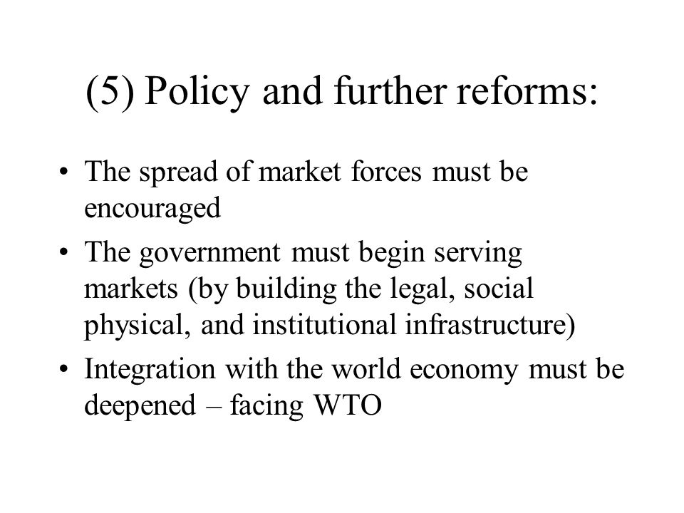 (5) Policy and further reforms: The spread of market forces must be encouraged The government must begin serving markets (by building the legal, social physical, and institutional infrastructure) Integration with the world economy must be deepened – facing WTO