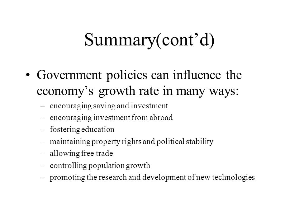 Summary(cont’d) Government policies can influence the economy’s growth rate in many ways: –encouraging saving and investment –encouraging investment from abroad –fostering education –maintaining property rights and political stability –allowing free trade –controlling population growth –promoting the research and development of new technologies