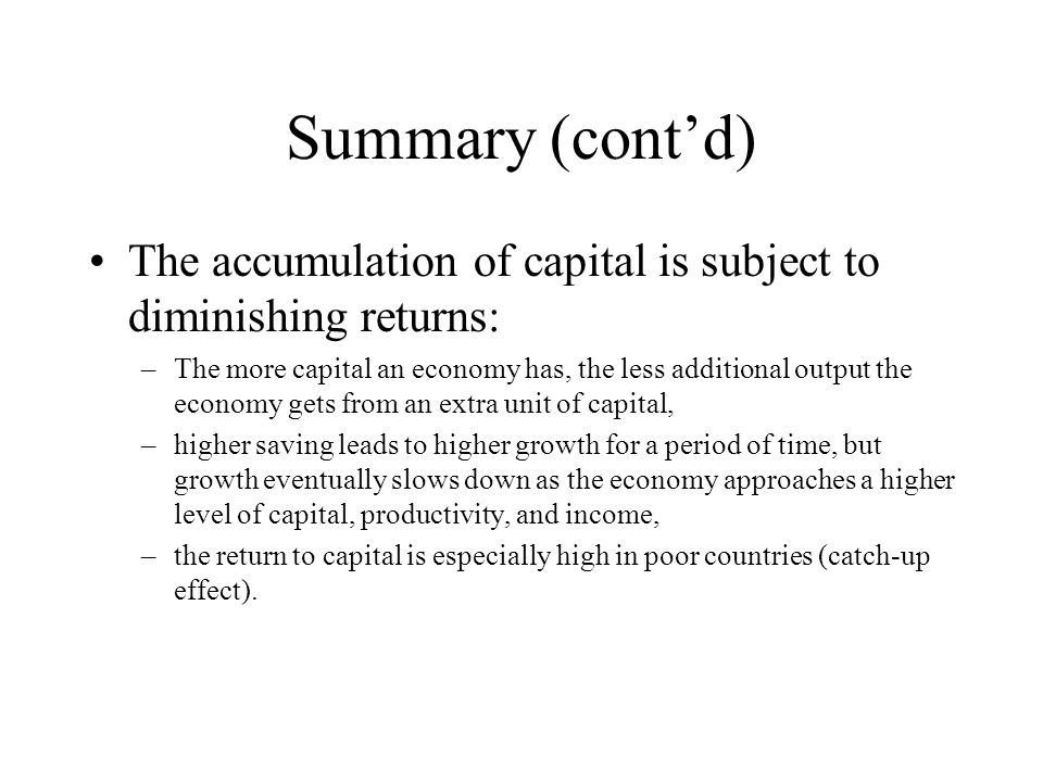 Summary (cont’d) The accumulation of capital is subject to diminishing returns: –The more capital an economy has, the less additional output the economy gets from an extra unit of capital, –higher saving leads to higher growth for a period of time, but growth eventually slows down as the economy approaches a higher level of capital, productivity, and income, –the return to capital is especially high in poor countries (catch-up effect).