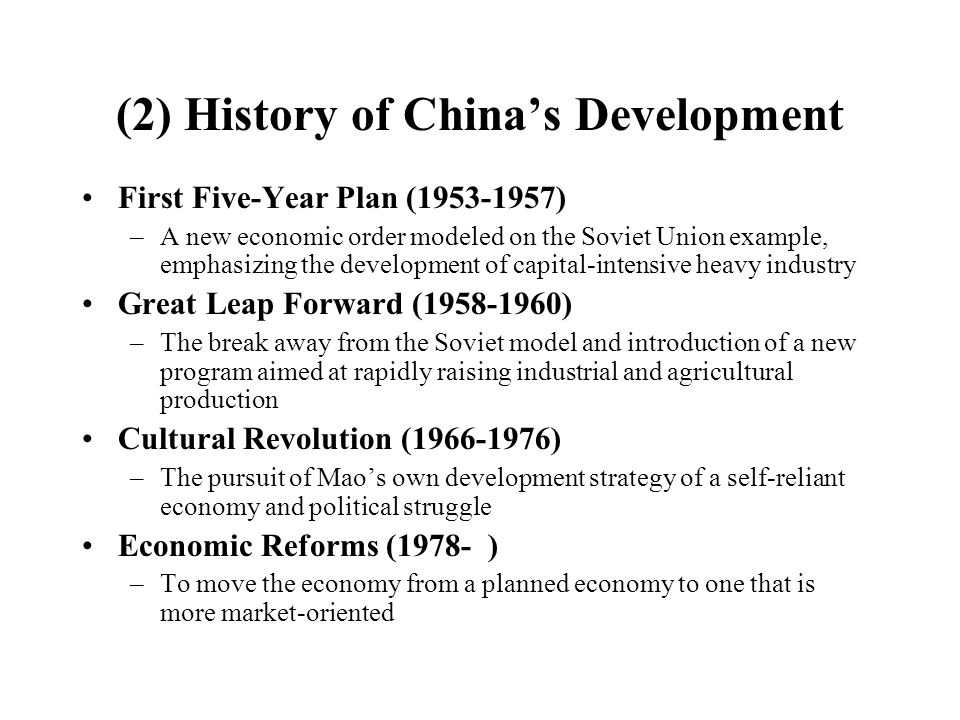 (2) History of China’s Development First Five-Year Plan ( ) –A new economic order modeled on the Soviet Union example, emphasizing the development of capital-intensive heavy industry Great Leap Forward ( ) –The break away from the Soviet model and introduction of a new program aimed at rapidly raising industrial and agricultural production Cultural Revolution ( ) –The pursuit of Mao’s own development strategy of a self-reliant economy and political struggle Economic Reforms (1978- ) –To move the economy from a planned economy to one that is more market-oriented