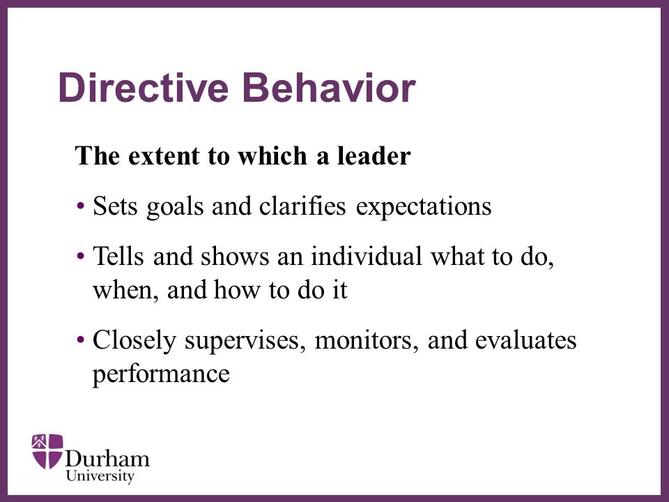 ∂ The extent to which a leader Sets goals and clarifies expectations Tells and shows an individual what to do, when, and how to do it Closely supervises, monitors, and evaluates performance Directive Behavior