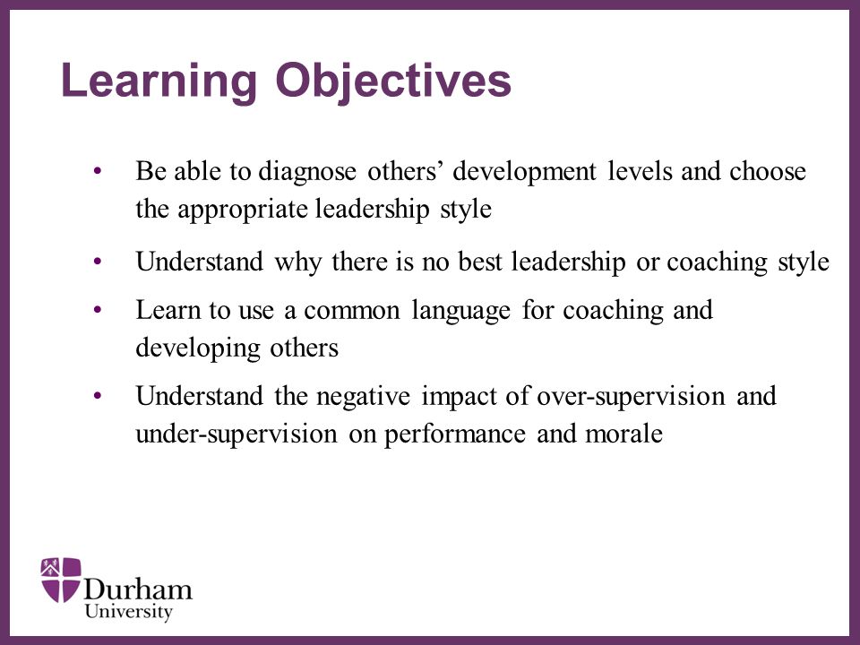 ∂ Be able to diagnose others’ development levels and choose the appropriate leadership style Understand why there is no best leadership or coaching style Learn to use a common language for coaching and developing others Understand the negative impact of over-supervision and under-supervision on performance and morale Learning Objectives